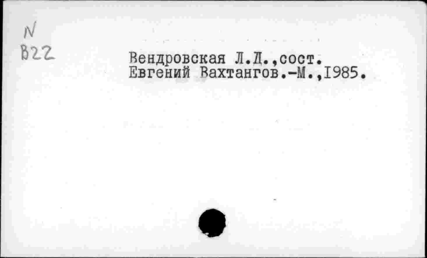 ﻿1
л/ 6ZZ
Вендровская Л.Л.,ооот.
Евгений Вахтангов.-М.,1985.